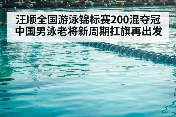 汪顺全国游泳锦标赛200混夺冠 中国男泳老将新周期扛旗再出发
