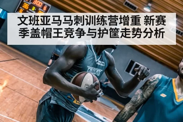 文班亚马马刺训练营增重 新赛季盖帽王竞争与护筐走势分析