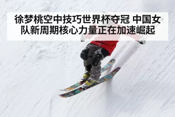 徐梦桃空中技巧世界杯夺冠 中国女队新周期核心力量正在加速崛起