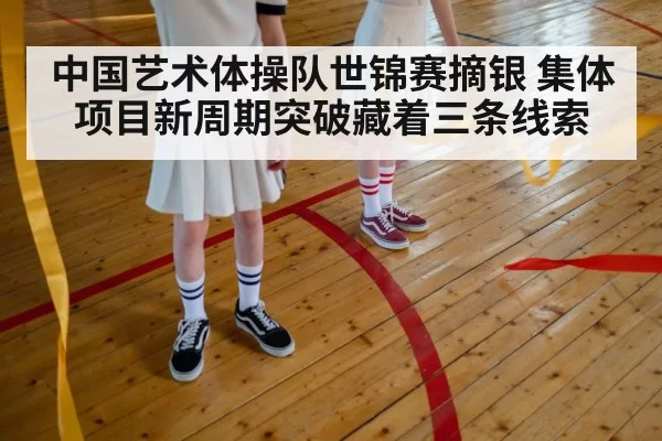 中国艺术体操队世锦赛摘银 集体项目新周期突破藏着三条线索